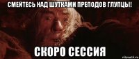 смейтесь над шутками преподов глупцы! скоро сессия