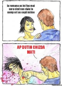 la romana as ini fac mai sara cind nas shiu la comp ori as copii miine ap dutin chizda mati