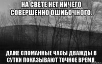 на свете нет ничего совершенно ошибочного. даже сломанные часы дважды в сутки показывают точное время.