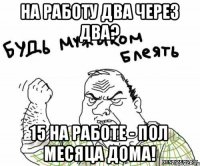 На работу два через два? 15 на работе - пол месяца дома!