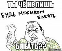 ТЫ ЧЁ НЕ ПИШЬ БЛЕАТЬ??