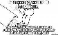 а ты никогда ничего не слышишь. а ты никогда ничего не слышишь. ты только себя слышишь. знаешь, когда мы познакомились, ты был другим