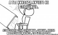 а ты никогда ничего не слышишь. аты только себя слышишь. знаешь, когда мы познакомились, ты был другим