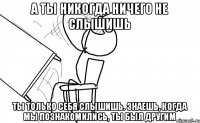 а ты никогда ничего не слышишь ты только себя слышишь. знаешь, когда мы познакомились, ты был другим