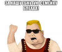 За нашу ебнутую семейку БЛЕААА! 