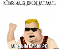 Эй рыба , иди сюдааааааа Анадым ба бок ?))