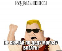 Будь мужиком не скучай по деду морозу блеать!