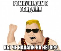 ромку не дам в обиду!!!!! вы че напали на него??