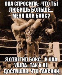 она спросила: -что ты любишь больше... меня или бокс? я ответил бокс... и она ушла...так и не дослушав, что тайский