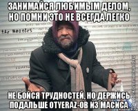 Занимайся любимым делом, но помни это не всегда легко Не бойся трудностей, но держись подальше отyeraz-ов из Масиса