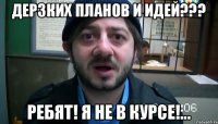 Дерзких планов и идей??? Ребят! Я не в курсе!...