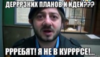 Дерррзких планов и идей??? Ррребят! Я не в курррсе!...