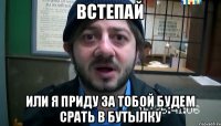 Встепай или я приду за тобой будем срать в бутылку