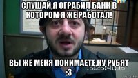 слушай,я ограбил банк в котором я же работал! вы же меня понимаете,ну рубят :3