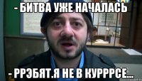 - битва уже началась - ррэбят.я не в курррсе...