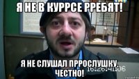 Я не в куррсе рребят! Я не слушал пррослушку, честно!