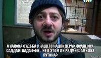  А какова судьба у нашего нацлидера? Чаушеску, Саддам, Кадаффи... Не в этом ли ряду и фамилия Путина?