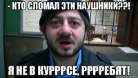 - Кто сломал эти наушники??! Я не в курРРсе, РррРебят!