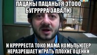 пацаны пацаны я этооо бугрррра завалю и крррреста токо мама комьпьютер неразрешает играть плохие оценки