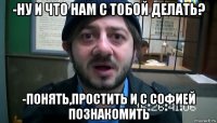 -ну и что нам с тобой делать? -понять,простить и с Софией познакомить