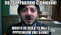 Поздррравляю с днюхой! много не пей,а то мы с Рррусиком уже бухие!