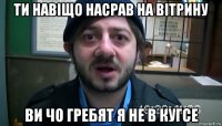 ти навіщо насрав на вітрину ви чо гребят я не в кугсе