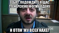 гебят, подождите я щас тгенерскую фогму одену и отпи*жу всех нахег