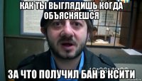 как ты выглядишь когда объясняешся за что получил бан в ксити