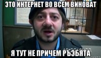 это интернет во всем виноват я тут не причем ръэбята