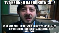 тут нельзя парковаться?! ну ни хера себе!.. не рребят, я не в курсе. нет, не надо кирпичом по лобовому! надо понять и прростить...