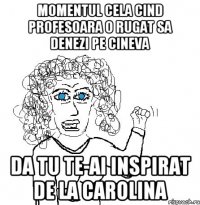 Momentul cela cind profesoara o rugat sa denezi pe cineva Da tu te-ai inspirat de la carolina