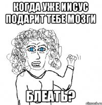 когда уже Иисус подарит тебе мозги блеать?