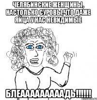 Челябинские женщины, настолько суровы,что даже яйца у нас невидимые БЛЕАААААААААДЬ!!!!!!