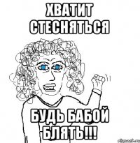 хватит стесняться будь бабой БЛЯТЬ!!!