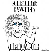 сохранять научись придурок