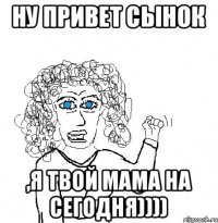 Ну привет сынок ,я твой мама на сегодня))))