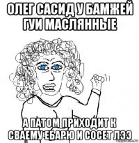 олег сасид у бамжей гуи маслянные а патом приходит к сваему ебарю и сосет лээ