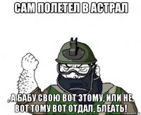 сам полетел в астрал , а бабу свою вот этому, или не, вот тому вот отдал, блеать!