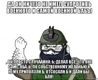 да он ничего не имел супротивь военного и самой военной бабы , он просто случаайно, ь, делал всё, что оне саме, оба, ь, по собственному желанью к нему приползли б, отсосали б и дали бы, бля!