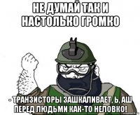 не думай так и настолько громко - транзисторы зашкаливает, ь, аш перед людьми как-то неловко!