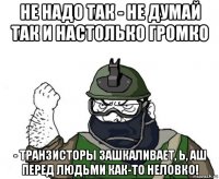 не надо так - не думай так и настолько громко - транзисторы зашкаливает, ь, аш перед людьми как-то неловко!