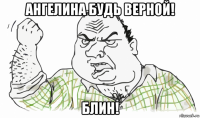 ангелина будь верной! блин!