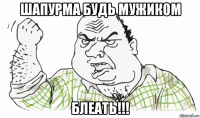 шапурма будь мужиком блеать!!!