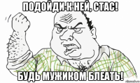 подойди к ней, стас! будь мужиком блеать!