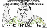 борис рассказчик охуенный, но нить повествованья не поймать. спасибо за фонтан историй, расскажи нам все, блеать!!