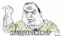  не будь артёмом бл*