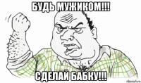 будь мужиком!!! сделай бабку!!!