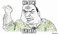 не ори! блэать