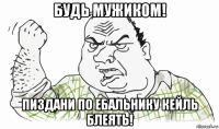 будь мужиком! пиздани по ебальнику кейль блеять!