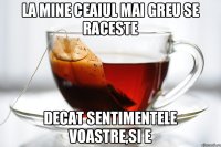 la mine ceaiul mai greu se raceste decat sentimentele voastre,si e